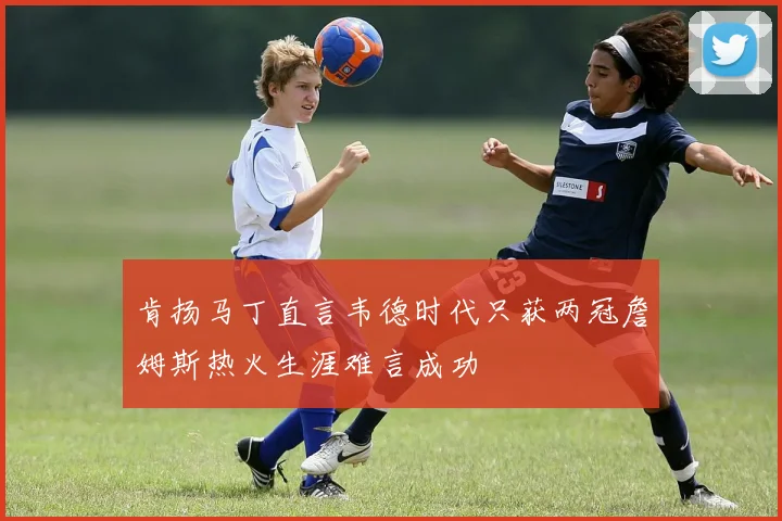 肯扬马丁直言韦德时代只获两冠詹姆斯热火生涯难言成功
