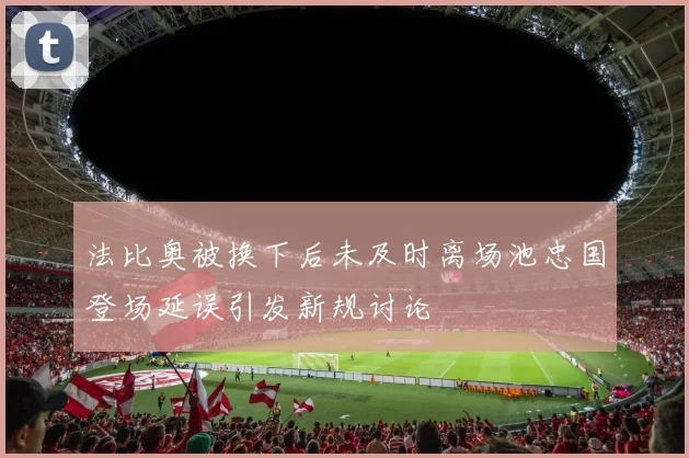 法比奥被换下后未及时离场池忠国登场延误引发新规讨论