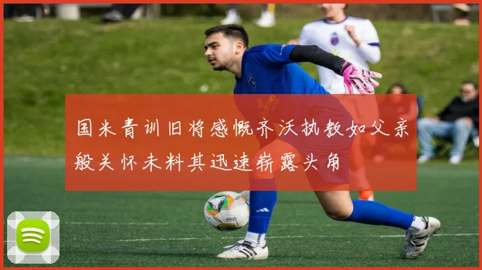 国米青训旧将感慨齐沃执教如父亲般关怀未料其迅速崭露头角
