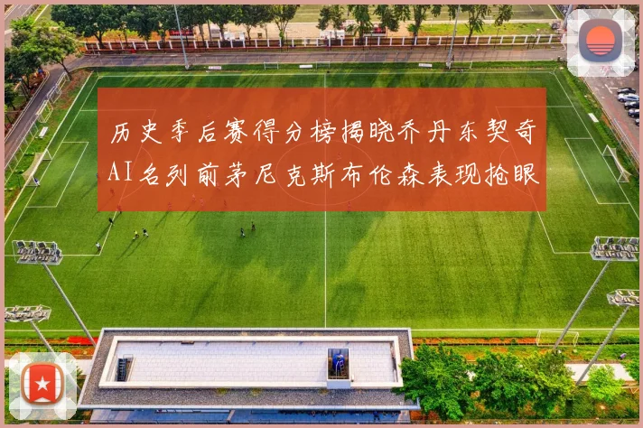 历史季后赛得分榜揭晓乔丹东契奇AI名列前茅尼克斯布伦森表现抢眼