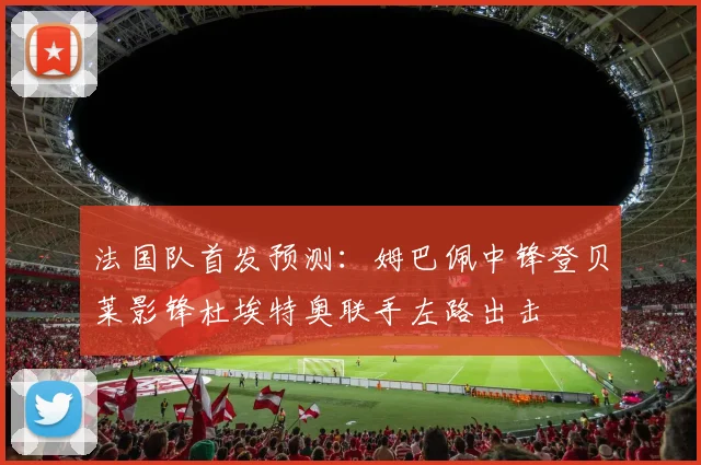 法国队首发预测：姆巴佩中锋登贝莱影锋杜埃特奥联手左路出击