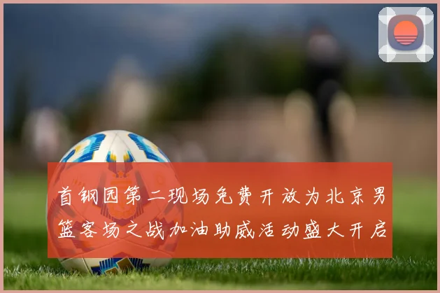 首钢园第二现场免费开放为北京男篮客场之战加油助威活动盛大开启