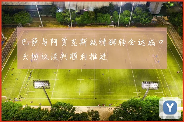 巴萨与阿贾克斯就特狮转会达成口头协议谈判顺利推进