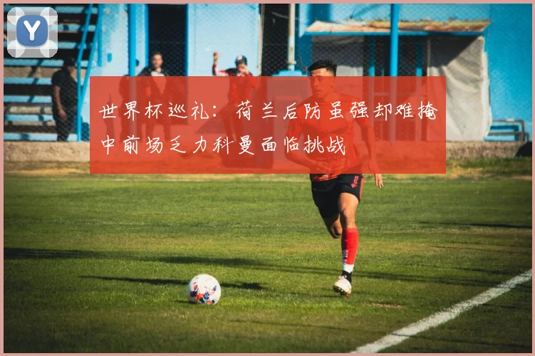 世界杯巡礼：荷兰后防虽强却难掩中前场乏力科曼面临挑战
