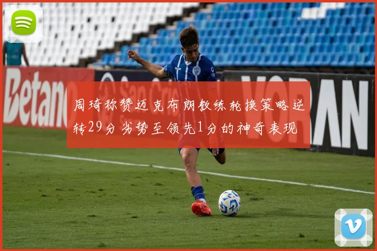 周琦称赞迈克布朗教练轮换策略逆转29分劣势至领先1分的神奇表现