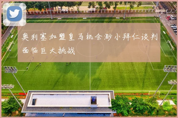 奥利塞加盟皇马机会渺小拜仁谈判面临巨大挑战