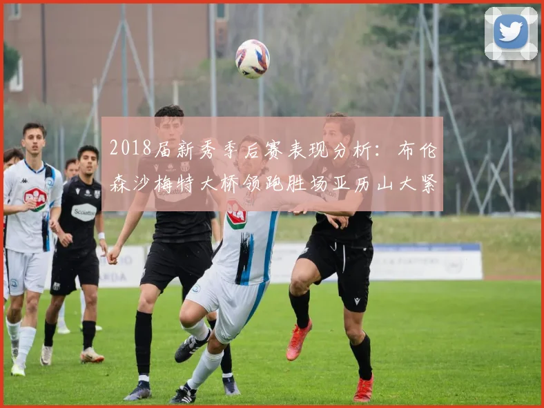 2018届新秀季后赛表现分析：布伦森沙梅特大桥领跑胜场亚历山大紧随其后