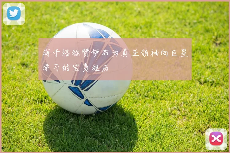 海于格称赞伊布为真正领袖向巨星学习的宝贵经历