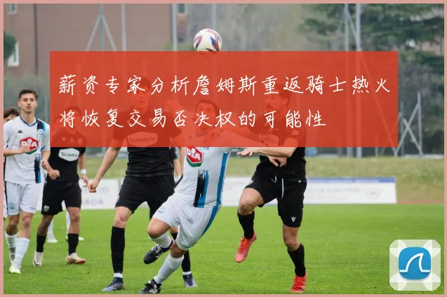 薪资专家分析詹姆斯重返骑士热火将恢复交易否决权的可能性