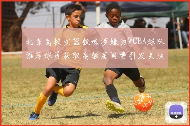 北京高校女篮教练涉嫌为WCBA球队推荐球员获取高额居间费引发关注