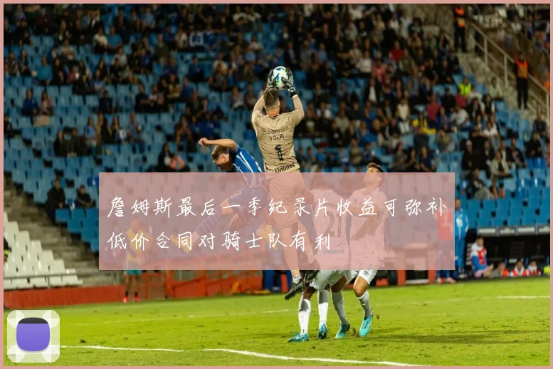 詹姆斯最后一季纪录片收益可弥补低价合同对骑士队有利