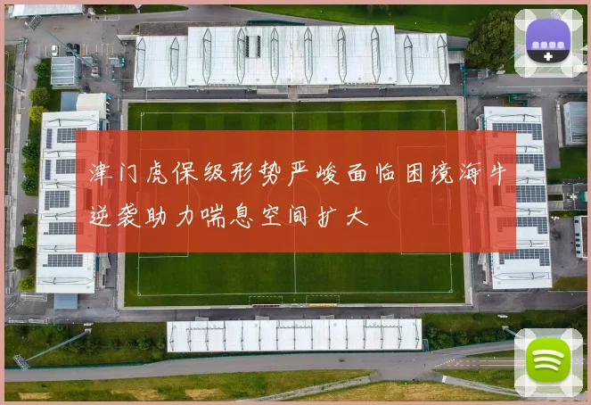 津门虎保级形势严峻面临困境海牛逆袭助力喘息空间扩大