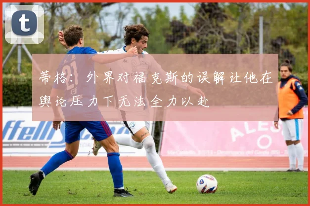 蒂格：外界对福克斯的误解让他在舆论压力下无法全力以赴