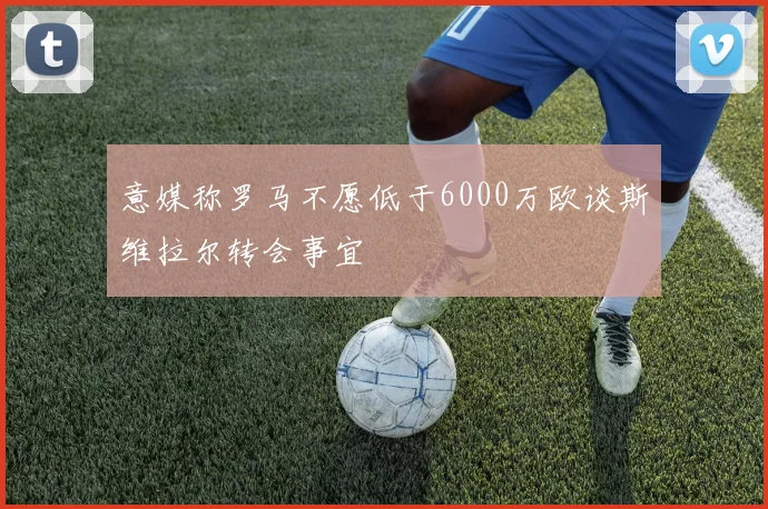 意媒称罗马不愿低于6000万欧谈斯维拉尔转会事宜