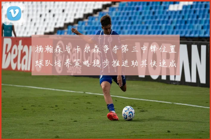 杨瀚森与卡尔森争夺第三中锋位置球队培养策略稳步推进助其快速成长